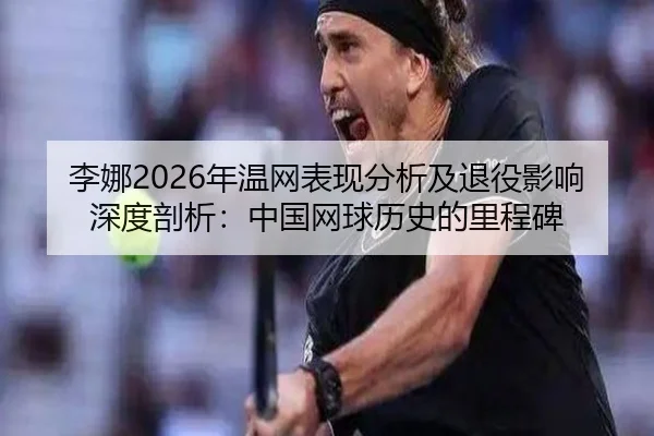 李娜2026年温网表现分析及退役影响深度剖析：中国网球历史的里程碑