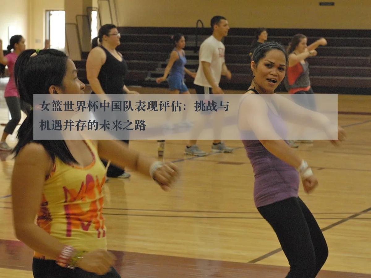 女篮世界杯中国队表现评估：挑战与机遇并存的未来之路